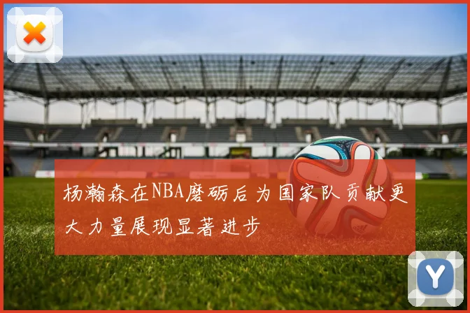 杨瀚森在NBA磨砺后为国家队贡献更大力量展现显著进步