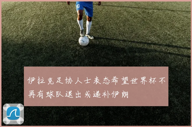 伊拉克足协人士表态希望世界杯不再有球队退出或递补伊朗