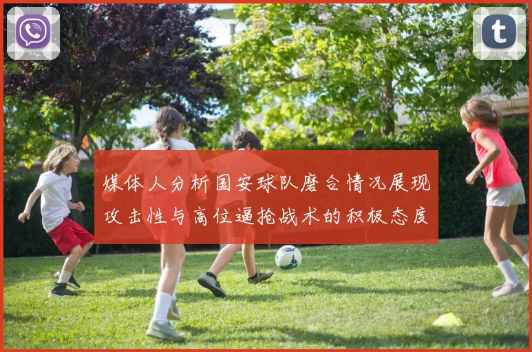 媒体人分析国安球队磨合情况展现攻击性与高位逼抢战术的积极态度