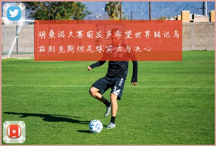 胡桑诺夫赛前发声希望世界铭记乌兹别克斯坦足球实力与决心