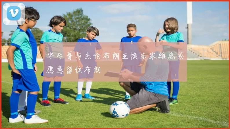 字母哥与杰伦布朗互换东家雄鹿或愿意留住布朗