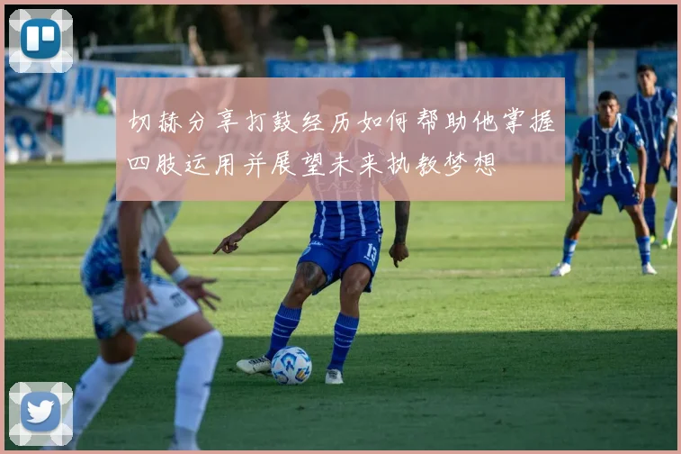 切赫分享打鼓经历如何帮助他掌握四肢运用并展望未来执教梦想