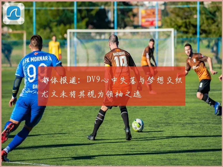 都体报道：DV9心中失落与梦想交织尤文未将其视为领袖之选