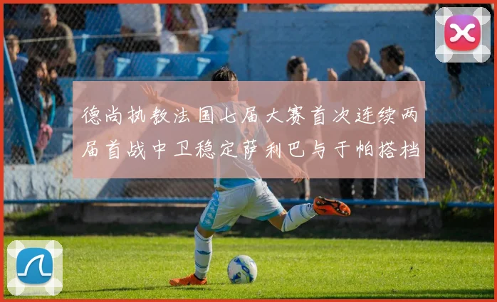 德尚执教法国七届大赛首次连续两届首战中卫稳定萨利巴与于帕搭档