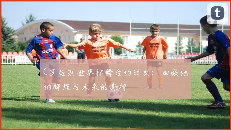 C罗告别世界杯舞台的时刻：回顾他的辉煌与未来的期待