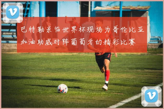 巴特勒亲临世界杯现场为哥伦比亚加油助威对阵葡萄牙的精彩比赛