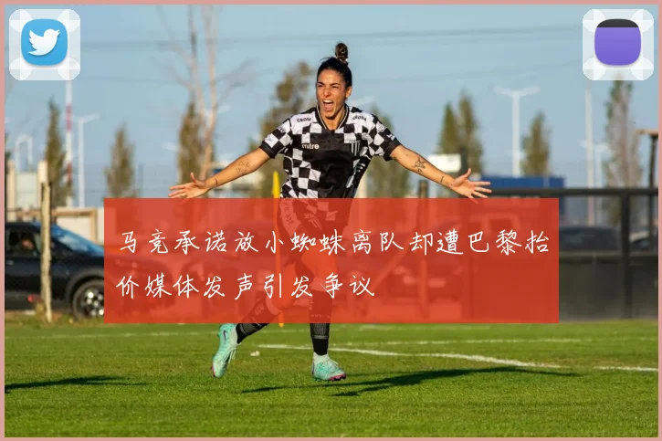 马竞承诺放小蜘蛛离队却遭巴黎抬价媒体发声引发争议