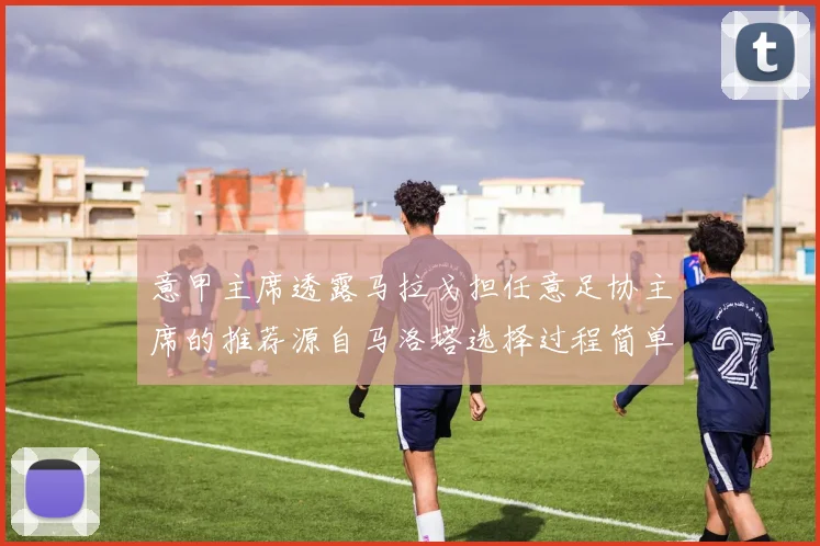 意甲主席透露马拉戈担任意足协主席的推荐源自马洛塔选择过程简单明了