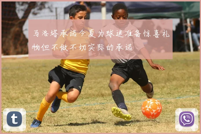 马洛塔承诺今夏为球迷准备惊喜礼物但不做不切实际的承诺