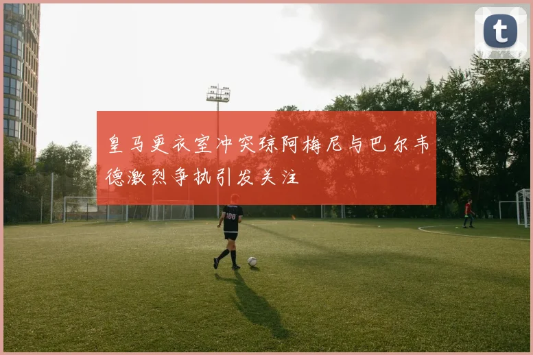 皇马更衣室冲突琼阿梅尼与巴尔韦德激烈争执引发关注