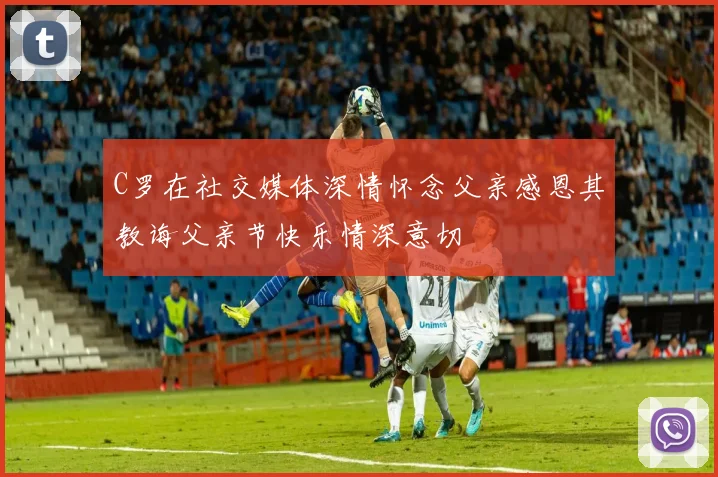C罗在社交媒体深情怀念父亲感恩其教诲父亲节快乐情深意切