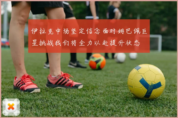 伊拉克中场坚定信念面对姆巴佩巨星挑战我们将全力以赴提升状态