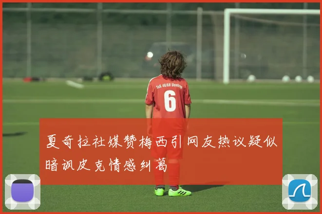夏奇拉社媒赞梅西引网友热议疑似暗讽皮克情感纠葛