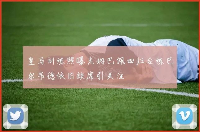 皇马训练照曝光姆巴佩回归合练巴尔韦德依旧缺席引关注