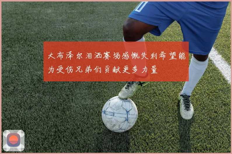 大布泽尔泪洒赛场感慨失利希望能为受伤兄弟们贡献更多力量