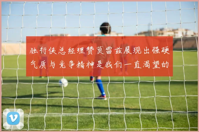 独行侠总经理赞莫雷兹展现出强硬气质与竞争精神是我们一直渴望的特质