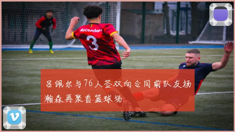 吕佩尔与76人签双向合同前队友杨瀚森再聚首篮球场