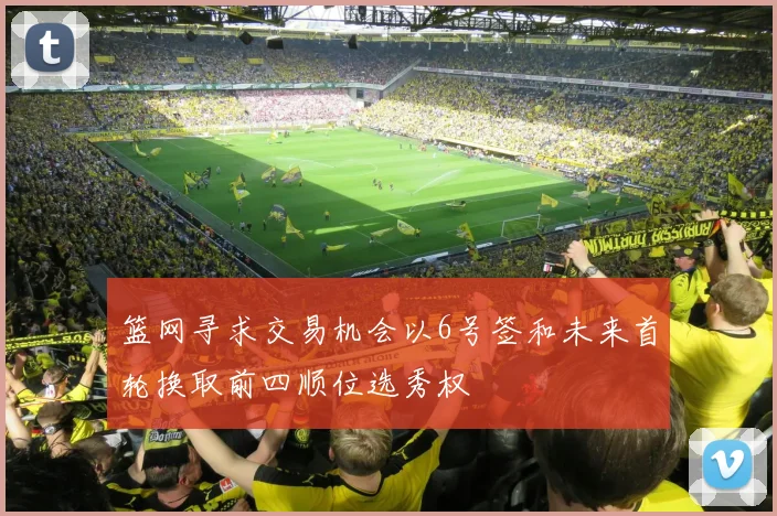 篮网寻求交易机会以6号签和未来首轮换取前四顺位选秀权