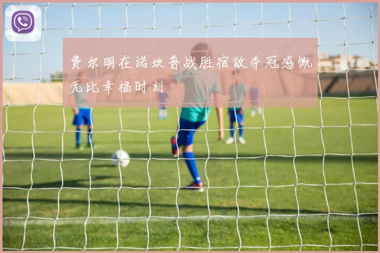 费尔明在诺坎普战胜宿敌夺冠感慨无比幸福时刻
