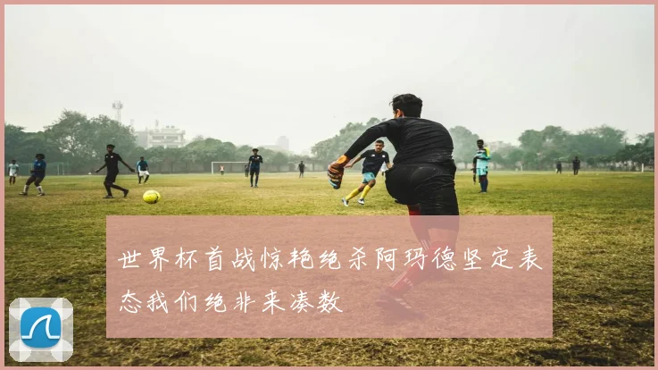 世界杯首战惊艳绝杀阿玛德坚定表态我们绝非来凑数