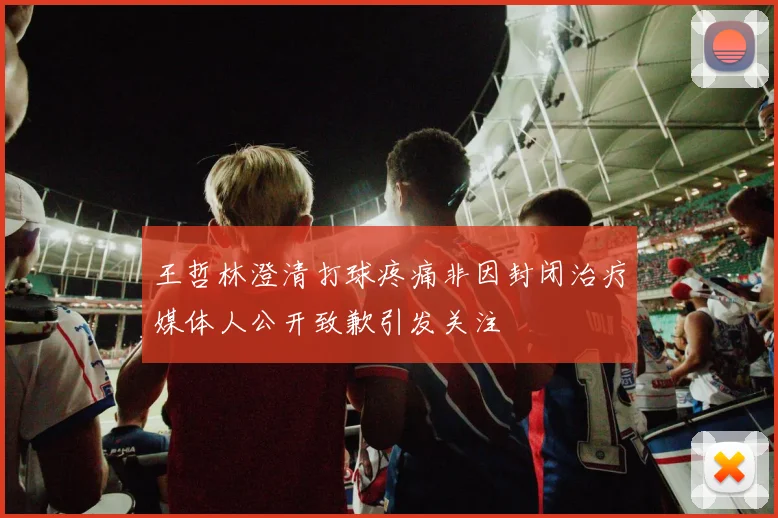 王哲林澄清打球疼痛非因封闭治疗媒体人公开致歉引发关注