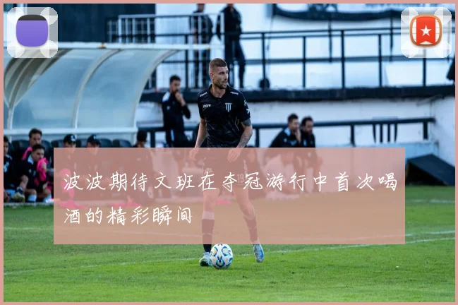 波波期待文班在夺冠游行中首次喝酒的精彩瞬间