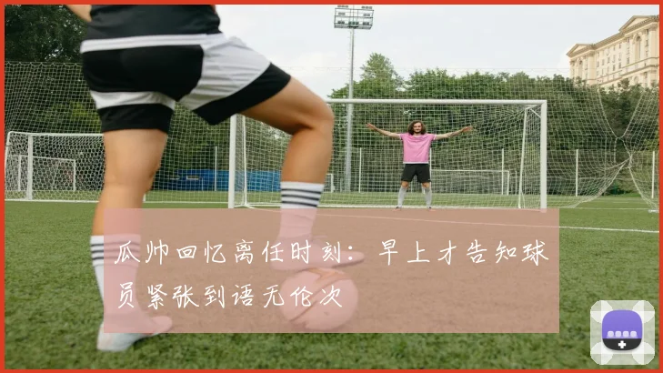 瓜帅回忆离任时刻：早上才告知球员紧张到语无伦次