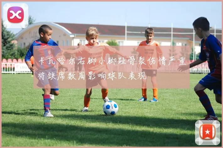 卡瓦哈尔右脚小脚趾骨裂伤情严重将缺席数周影响球队表现