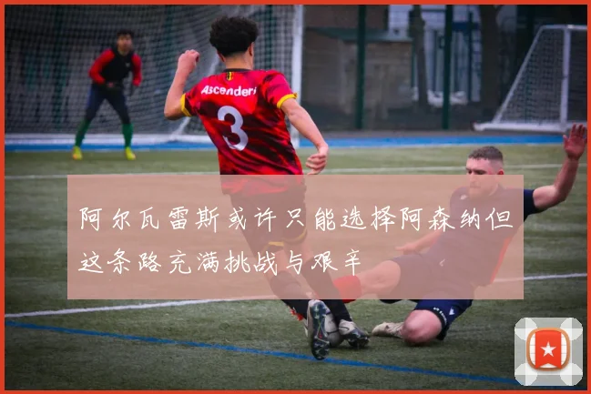阿尔瓦雷斯或许只能选择阿森纳但这条路充满挑战与艰辛