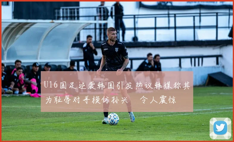 U16国足逆袭韩国引发热议韩媒称其为耻辱对手模仿孙兴慜令人震惊
