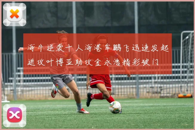 海牛逆袭十人海港牟鹏飞迅速发起进攻叶博亚助攻金永浩精彩破门