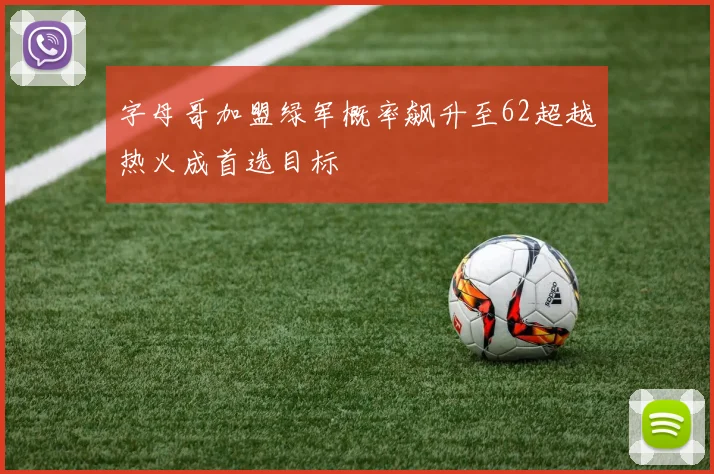 字母哥加盟绿军概率飙升至62超越热火成首选目标