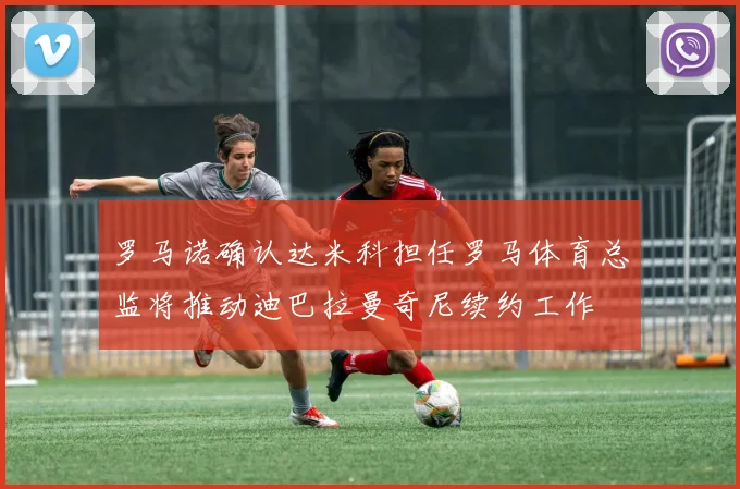 罗马诺确认达米科担任罗马体育总监将推动迪巴拉曼奇尼续约工作